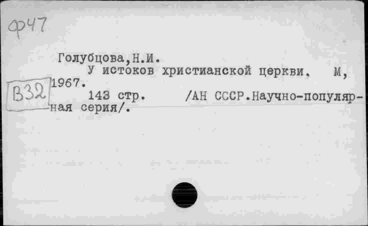 ﻿
Голубцова,Н.И.
У истоков христианской церкви. М, г^7р1967.
b~>zc 143 стр. /АН СССР.Научно-популяр —‘ная серия/.